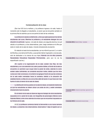 Contextualización de la clase
(Son las 8:25 de la mañana, y la profesora ingresa a la sala, hasta el
momento solo ha llegado un estudiante, un joven que se encuentra sentado en
la primera fila de asientos que se encuentra la lado de las ventanas.
La profesora lo saluda cordialmente, y dice que ojala aparezcan los demás
estudiantes del curso. Mientras la profesora y el estudiante dialogan de una
situación en particular, ingresa a la sala de clases una segunda alumna, la cual
saluda a la profesora y a las observadoras, para .luego sentarse en la fila que
está en medio de la sala de clases, mirando directamente al pizarrón.
En relación al resto de los estudiantes, se nos informó que son 2, un varón
de 58 años y una dama de 63 años, y que jamás habían ingresado a una escuela,
solo de dedicaban a la crianza de sus hijos. Además uno de ellos presenta
Necesidades Educativas Especiales Permanentes, pero aun no se ha
especificado cual es.)
(En cuanto a la organización de la sala, existen tres filas, de dos
estudiantes y con una extensión de cuatro puestos dobles, al fondo de la sala se
encuentra un perchero que ocupa toda la pared de atrás, además la como
existen salas colindantes, es constante escuchar ruidos, debido que los otros
cursos son más numerosos, a lo anterior se agrega el hecho de que las ventanas
de la sala están orientadas hacia la carretera, debido a la ubicación del
establecimiento a orillas de una concurrida calle del sector, lo que hace aún más
fuerte el ruido al interior de la sala de clases.
La distribución de los puestos en la sala de clases, es bastante tradicional,
ya que los estudiantes se deben ubicar uno atrás de otro, y están orientados
directamente hacia la pizarra.
En el interior de la sala se observan algunos trabajos de otros estudiantes
expuestos en la pared de la sala, con biografías de personajes chilenos como
Gabriela Mistral, entre otros además de avisos que se encuentran expuestos en
los ficheros de la sala.
(8.30, La profesora comienza dando la bienvenida a una nueva semana
de clases, y presenta a las observadoras, observadora 1 deja el registro por un
Comentado [BA1]: Relación Profesor - estudiante
Comentado [BA2]: Enfoque a la diversidad
Comentado [BA3]: Ambiente de aprendizaje, organización de la
sala de clases
Comentado [BA4]: Ornamentación de sala de clases
 