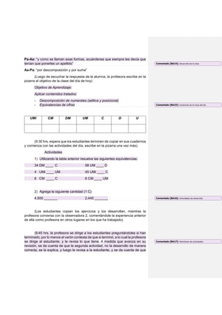 Pa-Aa: “y como se llaman esas formas, acuérdense que siempre les decía que
tenían que ponerles un apellido”
Aa-Pa: “por descomposición y por suma”
(Luego de escuchar la respuesta de la alumna, la profesora escribe en la
pizarra el objetivo de la clase del día de hoy)
Objetivo de Aprendizaje:
Aplicar contenidos tratados:
- Descomposición de numerales (aditiva y posicional)
- Equivalencias de cifras
UMi CM DM UM C D U
(9:30 hrs, espera que los estudiantes terminen de copiar en sus cuadernos
y comienza con las actividades del día, escribe en la pizarra una vez más).
Actividades
1) Utilizando la tabla anterior resuelve las siguientes equivalencias:
34 DM ____ C 58 UM ____ D
4 UMi ____ UM 45 UMi ____ C
6 CM ____ C 6 CM ____ UM
2) Agrega la siguiente cantidad (1 C)
4.500 _______ 2.445 _______
(Los estudiantes copian los ejercicios y los desarrollan, mientras la
profesora conversa con la observadora 2, comentándole la experiencia anterior
de ella como profesora en otros lugares en los que ha trabajado).
(9:45 hrs, la profesora se dirige a los estudiantes preguntándoles si han
terminado, por lo menos el varón contesta de que si terminó, a lo cual la profesora
se dirige al estudiante, y le revisa lo que tiene. A medida que avanza en su
revisión, se da cuenta de que la segunda actividad, no la desarrollo de manera
correcta, se la explica, y luego le revisa a la estudiante, y se da cuenta de que
Comentado [BA14]: Desarrollo de la clase
Comentado [BA15]: Contenido de la clase del día
Comentado [BA16]: Actividades de desarrollo
Comentado [BA17]: Monitoreo de actividades
 