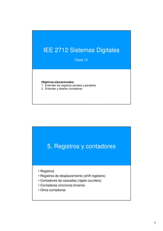 IEE 2712 Sistemas Digitales
Clase 13

Objetivos educacionales:
1. Entender los registros seriales y paralelos
2. Entender y diseñar contadores

5. Registros y contadores

• Registros
• Registros de desplazamiento (shift registers)
• Contadores de cascadas (ripple counters)
• Contadores síncronos binarios
• Otros contadores

1

 