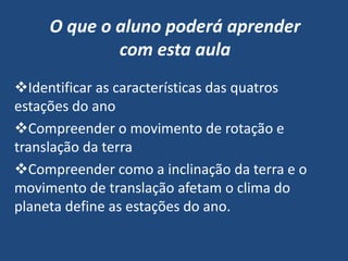 O que o aluno poderá aprender
             com esta aula
Identificar as características das quatros
estações do ano
Compreender o movimento de rotação e
translação da terra
Compreender como a inclinação da terra e o
movimento de translação afetam o clima do
planeta define as estações do ano.
 