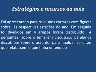 Estratégias e recursos da aula

Foi apresentado para os alunos cartazes com figuras
sobre às respectivas estações do ano. Em seguida
foi divididos em 4 grupos foram distribuído 4
perguntas sobre o tema em discussão. Os alunos
discutiram sobre o assunto, para finalizar solicitou
que relatassem o que tinha entendido
 
