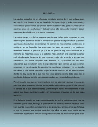 REFLEXIÓN:
La práctica educativa es un reflexionar constante acerca de lo que se hace pues
no todo lo que hacemos es en beneficio del aprendizaje, y solo observando y
criticando lo que hacemos es que nos damos cuenta de ello, para así poder ubicar
nuestras áreas de oportunidad y trabajar sobre ello para poder mejorar y seguir
superando los obstáculos que se nos presenten.
La evaluación es uno de los recursos que siempre deben estar presentes en esta
reflexión pues sabemos desde el momento de planear el objetivo al que queremos
que lleguen los alumnos sin embargo, no siempre se muestran las condiciones, el
ambiente no es favorable, las emociones se salen de control o no podemos
reflexionar durante la práctica ya que es un poco o muy difícil observar en el
momento de hacer las cosas, si lo estamos haciendo bien o lo estamos haciendo
mal, simplemente hacemos lo que creemos mejor de acuerdo a lo que está
sucediendo, es hasta después que tenemos la oportunidad de ver esas
situaciones que no salieron como lo esperábamos y por ejemplo yo que en varias
ocasiones no me di cuenta de que algunos estudiantes opinaban y no los tomaba
en cuenta o que había desorden y que yo no lo sentí así, es en este momento
donde me doy cuenta de lo que hice mal y que para la próxima debo estar más al
pendiente de lo que sucede para dar respuesta a las necesidades del alumno.
Por otra parte veo que soy muy insistente con los alumnos y aunque creo que es
para que ellos aprendan, muchas veces puedo fastidiarlos o provocar que pierdan
el sentido de lo que están haciendo y terminen por repetir mecánicamente lo que
quiero que digan (currículum oculto), sin comprender el porque de lo que están
haciendo.
Una fortaleza podría ser que constantemente les estoy motivando para que se
interesen por la clase, les digo el para qué les va a servir y trato de hacerlos sentir
bien cuando responden correctamente a las preguntas, también creo una fortaleza
el que no remarco sus errores pues dejo que ellos los vean y así pueda ser un
aprendizaje significativo, incluso en algunas ocasiones les he dicho que para mí es
 