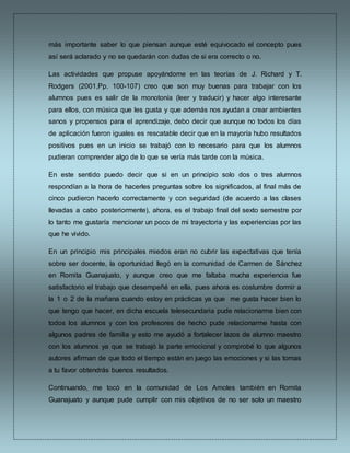 más importante saber lo que piensan aunque esté equivocado el concepto pues
así será aclarado y no se quedarán con dudas de si era correcto o no.
Las actividades que propuse apoyándome en las teorías de J. Richard y T.
Rodgers (2001,Pp. 100-107) creo que son muy buenas para trabajar con los
alumnos pues es salir de la monotonía (leer y traducir) y hacer algo interesante
para ellos, con música que les gusta y que además nos ayudan a crear ambientes
sanos y propensos para el aprendizaje, debo decir que aunque no todos los días
de aplicación fueron iguales es rescatable decir que en la mayoría hubo resultados
positivos pues en un inicio se trabajó con lo necesario para que los alumnos
pudieran comprender algo de lo que se vería más tarde con la música.
En este sentido puedo decir que si en un principio solo dos o tres alumnos
respondían a la hora de hacerles preguntas sobre los significados, al final más de
cinco pudieron hacerlo correctamente y con seguridad (de acuerdo a las clases
llevadas a cabo posteriormente), ahora, es el trabajo final del sexto semestre por
lo tanto me gustaría mencionar un poco de mi trayectoria y las experiencias por las
que he vivido.
En un principio mis principales miedos eran no cubrir las expectativas que tenía
sobre ser docente, la oportunidad llegó en la comunidad de Carmen de Sánchez
en Romita Guanajuato, y aunque creo que me faltaba mucha experiencia fue
satisfactorio el trabajo que desempeñé en ella, pues ahora es costumbre dormir a
la 1 o 2 de la mañana cuando estoy en prácticas ya que me gusta hacer bien lo
que tengo que hacer, en dicha escuela telesecundaria pude relacionarme bien con
todos los alumnos y con los profesores de hecho pude relacionarme hasta con
algunos padres de familia y esto me ayudó a fortalecer lazos de alumno maestro
con los alumnos ya que se trabajó la parte emocional y comprobé lo que algunos
autores afirman de que todo el tiempo están en juego las emociones y si las tomas
a tu favor obtendrás buenos resultados.
Continuando, me tocó en la comunidad de Los Amoles también en Romita
Guanajuato y aunque pude cumplir con mis objetivos de no ser solo un maestro
 