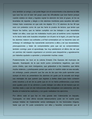 sino también un amigo y así poder llegar con el conocimiento a los alumnos la falla
que tuve fue con el tutor del grupo pues las dificultades que tuve fueron porque
cuando estaba en clase y lograba captar la atención de todo el grupo, el mo se
levantaba de repente y elegía a mis alumnos monitores para sacarlos del salón
incluso hubo ocasiones en que solo me dejaba 10 o 12 alumnos de los 36 que
eran con pretextos como de que les haría la prueba de lectura, que tenían que
limpiar los baños, que no habían cumplido con los trabajos o que necesitaba
hablar con ellos, cosa que me molestaba mucho pero al sentirme como impotente
no le decía nada solo buscaba empatizar con él pero no lo logré, y lo peor fue que
los alumnos notaron sus actitudes y al final comenzaban por no hacerme caso sin
embargo mi estrategia fue nuevamente acercarme a ellos y ver sus necesidades,
preocupaciones y tratar de comprenderlos para que así se comprometieran
también conmigo para el aprendizaje, fue muy satisfactorio el último día ver que
sin permiso del maestro organizaron un convivio para despedirme y agradecerme
por haberlos ayudado a aprender y comprender muchas cosas.
Posteriormente me tocó en la colonia Ernesto Che Guevara del municipio de
Irapuato, Guanajuato de la que recibí puros comentarios negativos, que eran
puros cholos, que eran mariguanos, que golpeaban a los maestros, que había
mucha violencia, y predispuesto pensé que sería mi martirio estar en esa escuela,
sin embargo, puedo presumir que fue una de las que más pude aprender pues
aunque al inicio se presentaron los alumnos sin gusto por la escuela aún tengo
sus mensajes de que quieren que regrese a darles clase pues hubo conexión
entre nosotros y al ver de su parte que en mí no había preferencias y que todos
eran iguales para mí se abrieron y pude trabajar con ellos de tal manera que sin
decirles nada y casi sin dar indicaciones ellos trabajaban con autonomía, solo les
llevaba el material les explicaba y con gusto realizaban los ejercicios.
Por último está el que fue mi más grande reto Valencianita en Irapuato,
Guanajuato, en ésta última escuela telesecundaria pude ver mi suerte pues
aunque trataba de implementar varias estrategias no me funcionaba ninguna,
hasta que por fin pude conectarme con ellos y hacerles comprender que el
 