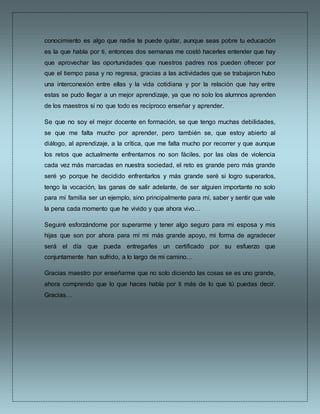 conocimiento es algo que nadie te puede quitar, aunque seas pobre tu educación
es la que habla por ti, entonces dos semanas me costó hacerles entender que hay
que aprovechar las oportunidades que nuestros padres nos pueden ofrecer por
que el tiempo pasa y no regresa, gracias a las actividades que se trabajaron hubo
una interconexión entre ellas y la vida cotidiana y por la relación que hay entre
estas se pudo llegar a un mejor aprendizaje, ya que no solo los alumnos aprenden
de los maestros si no que todo es recíproco enseñar y aprender.
Se que no soy el mejor docente en formación, se que tengo muchas debilidades,
se que me falta mucho por aprender, pero también se, que estoy abierto al
diálogo, al aprendizaje, a la crítica, que me falta mucho por recorrer y que aunque
los retos que actualmente enfrentamos no son fáciles, por las olas de violencia
cada vez más marcadas en nuestra sociedad, el reto es grande pero más grande
seré yo porque he decidido enfrentarlos y más grande seré si logro superarlos,
tengo la vocación, las ganas de salir adelante, de ser alguien importante no solo
para mi familia ser un ejemplo, sino principalmente para mí, saber y sentir que vale
la pena cada momento que he vivido y que ahora vivo…
Seguiré esforzándome por superarme y tener algo seguro para mi esposa y mis
hijas que son por ahora para mí mi más grande apoyo, mi forma de agradecer
será el día que pueda entregarles un certificado por su esfuerzo que
conjuntamente han sufrido, a lo largo de mi camino…
Gracias maestro por enseñarme que no solo diciendo las cosas se es uno grande,
ahora comprendo que lo que haces habla por ti más de lo que tú puedas decir.
Gracias…
 