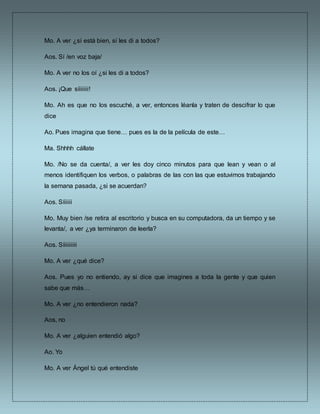 Mo. A ver ¿sí está bien, sí les di a todos?
Aos. Sí /en voz baja/
Mo. A ver no los oí ¿si les di a todos?
Aos. ¡Que síiiiiii!
Mo. Ah es que no los escuché, a ver, entonces léanla y traten de descifrar lo que
dice
Ao. Pues imagina que tiene… pues es la de la película de este…
Ma. Shhhh cállate
Mo. /No se da cuenta/, a ver les doy cinco minutos para que lean y vean o al
menos identifiquen los verbos, o palabras de las con las que estuvimos trabajando
la semana pasada, ¿si se acuerdan?
Aos. Síiiiii
Mo. Muy bien /se retira al escritorio y busca en su computadora, da un tiempo y se
levanta/, a ver ¿ya terminaron de leerla?
Aos. Síiiiiiiii
Mo. A ver ¿qué dice?
Aos. Pues yo no entiendo, ay si dice que imagines a toda la gente y que quien
sabe que más…
Mo. A ver ¿no entendieron nada?
Aos, no
Mo. A ver ¿alguien entendió algo?
Ao. Yo
Mo. A ver Ángel tú qué entendiste
 