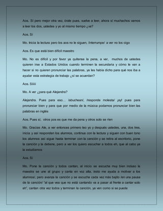 Aos. Sí pero mejor otra vez, órale pues, vuelve a leer, ahora sí muchachos vamos
a leer los dos, ustedes y yo al mismo tiempo ¿va?
Aos. Sí
Mo. Inicia la lectura pero los aos no le siguen, /interrumpe/ a ver no los oigo
Aos. Es que está bien difícil maestro
Mo. No es difícil y por favor ya quítense la pena, a ver, muchos de ustedes
quieren irse a Estados Unidos cuando terminen la secundaria y cómo le van a
hacer si no quieren pronunciar las palabras, ya les había dicho para qué nos iba a
ayudar esta estrategia de trabajo ¿sí se acuerdan?
Aos. Síiiii
Mo. A ver ¿para qué Alejandra?
Alejandra. Pues para eso… /abuchean/, /responde molesta/ ¡ay! pues para
pronunciar bien y para que por medio de la música podamos pronunciar bien las
palabras en inglés
Aos. Pues sí, otros pos es que me da pena y otros solo se ríen
Mo. Gracias Ale, a ver entonces primero leo yo y después ustedes, una, dos tres,
inicia y así responden los alumnos, continua con la lectura y siguen con buen tono
los alumnos así sigue hasta terminar con la canción y se retira al escritorio, pone
la canción y la detiene, pero a ver los quiero escuchar a todos eh, que al cabo ya
la estudiamos
Aos. Sí
Mo. Pone la canción y todos cantan, al inicio se escucha muy bien incluso la
maestra se une al grupo y canta en voz alta, /esto me ayuda a motivar a los
alumnos/, pero avanza la canción y se escucha cada vez más bajito /en una pausa
de la canción/ “al que vea que no está cantando va a pasar al frente a cantar solo
eh”, cantan otra vez todos y terminan la canción, ya ven como si se puede
 