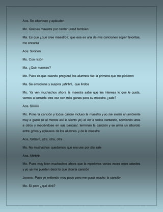 Aos. Se alborotan y aplauden
Mo. Gracias maestra por cantar usted también
Ma. Es que ¿qué cree maestro?, que esa es una de mis canciones súper favoritas,
me encanta
Aos. Sonríen
Mo. Con razón
Ma. ¿Qué maestro?
Mo. Pues es que cuando pregunté los alumnos fue la primera que me pidieron
Ma. Se emociona y suspira ¡ahhhh!, que lindos
Mo. Ya ven muchachos ahora la maestra sabe que les interesa lo que le gusta,
vamos a cantarla otra vez con más ganas para su maestra ¿sale?
Aos. Síiiiiiiii
Mo. Pone la canción y todos cantan incluso la maestra y yo /se siente un ambiente
muy a gusto (o al menos así lo siento yo) al ver a todos cantando, sonriendo unos
a otros y meciéndose en sus bancas/, terminan la canción y se arma un alboroto
entre gritos y aplausos de los alumnos y de la maestra
Aos. /Gritan/, otra, otra, otra
Mo. No muchachos quedamos que era una por día sale
Aos. Ahhhhh
Mo. Pues muy bien muchachos ahora que la repetimos varias veces entre ustedes
y yo ya me pueden decir lo que dice la canción
Jovana. Pues yo entiendo muy poco pero me gusta mucho la canción
Mo. Sí pero ¿qué dirá?
 
