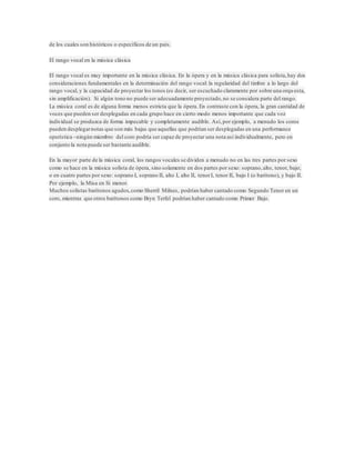 de los cuales son históricos o específicos de un país. 
El rango vocal en la música clásica 
El rango vocal es muy importante en la música clásica. En la ópera y en la música clásica para solista, hay dos 
consideraciones fundamentales en la determinación del rango vocal: la regularidad del timbre a lo largo del 
rango vocal, y la capacidad de proyectar los tonos (es decir, ser escuchado claramente por sobre una orqu esta, 
sin amplificación). Si algún tono no puede ser adecuadamente proyectado, no se considera parte del rango. 
La música coral es de alguna forma menos estricta que la ópera. En contraste con la ópera, la gran cantidad de 
voces que pueden ser desplegadas en cada grupo hace en cierto modo menos importante que cada voz 
individual se produzca de forma impecable y completamente audible. Así, por ejemplo, a menudo los coros 
pueden desplegar notas que son más bajas que aquellas que podrían ser desplegadas en una performance 
operística –ningún miembro del coro podría ser capaz de proyectar una nota así individualmente, pero en 
conjunto la nota puede ser bastante audible. 
En la mayor parte de la música coral, los rangos vocales se dividen a menudo no en las tres partes por sexo 
como se hace en la música solista de ópera, sino solamente en dos partes por sexo: soprano, alto, tenor, bajo; 
o en cuatro partes por sexo: soprano I, soprano II, alto I, alto II, tenor I, tenor II, bajo I (o barítono), y bajo II. 
Por ejemplo, la Misa en Si menor. 
Muchos solistas barítonos agudos, como Sherril Milnes, podrían haber cantado como Segundo Tenor en un 
coro, mientras que otros barítonos como Bryn Terfel podrían haber cantado como Primer Bajo. 

