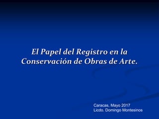 El Papel del Registro en la
Conservación de Obras de Arte.
Caracas, Mayo 2017
Licdo. Domingo Montesinos
 