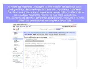 6. Ahora nos mostraran una página de confirmación con todos los datos  que ingresamos. Revisamos que todo este bien, y pulsamos " confirmar ". Por ultimo, nos aparecerá una página avisando que NIC.ar nos ha enviado un e-mail que deberemos reenviar tal cual como lo recibimos. Una vez reenviado el e-mail, deberemos esperar aprox. entre 2hs a 48 horas  hábiles para que finalice el tramite (puede tardar más !)  