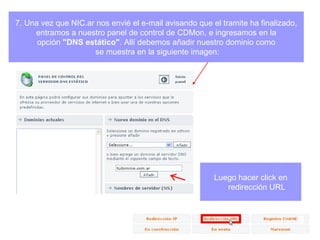 7. Una vez que NIC.ar nos envié el e-mail avisando que el tramite ha finalizado, entramos a nuestro panel de control de CDMon, e ingresamos en la  opción  "DNS estático" . Allí debemos añadir nuestro dominio como se muestra en la siguiente imagen: Luego hacer click en redirección URL 