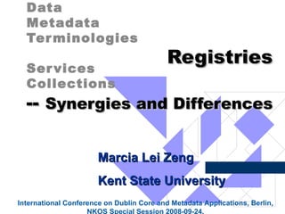 Registries    --  Synergies and Differences   Data  Metadata  Terminologies  Services Collections  Marcia Lei Zeng Kent State University International Conference on Dublin Core and Metadata Applications, Berlin,  NKOS Special Session 2008-09-24.  
