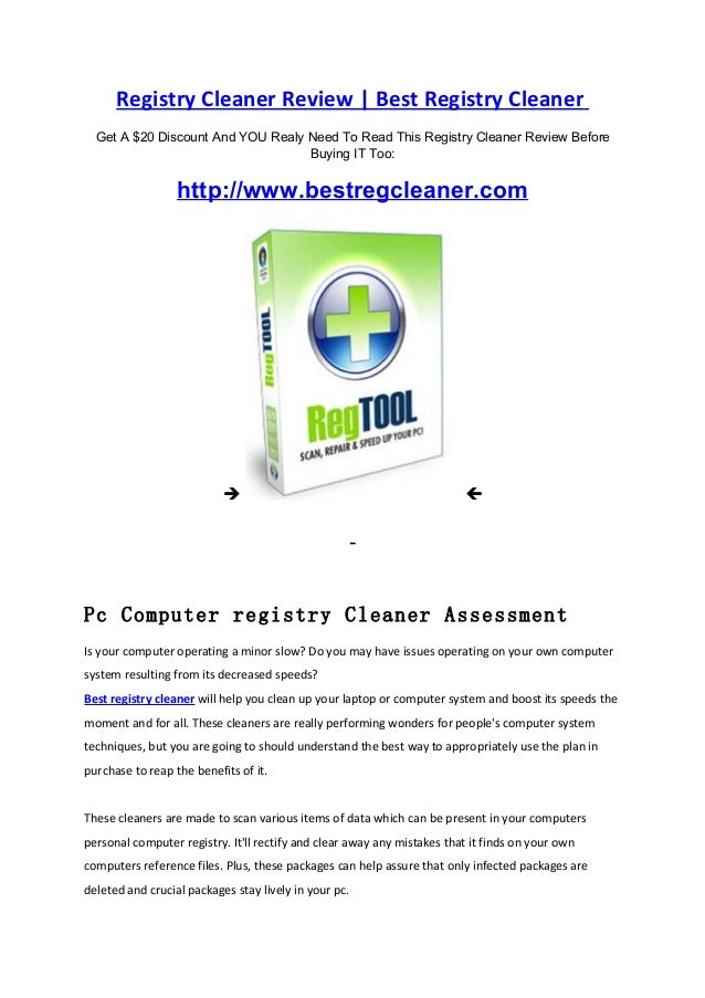Registry Cleaner Review | Best Registry Cleaner
Get A $20 Discount And YOU Realy Need To Read This Registry Cleaner Review Before
Buying IT Too:
http://www.bestregcleaner.com
 
Pc Computer registry Cleaner Assessment
Is your computer operating a minor slow? Do you may have issues operating on your own computer
system resulting from its decreased speeds?
Best registry cleaner will help you clean up your laptop or computer system and boost its speeds the
moment and for all. These cleaners are really performing wonders for people's computer system
techniques, but you are going to should understand the best way to appropriately use the plan in
purchase to reap the benefits of it.
These cleaners are made to scan various items of data which can be present in your computers
personal computer registry. It'll rectify and clear away any mistakes that it finds on your own
computers reference files. Plus, these packages can help assure that only infected packages are
deleted and crucial packages stay lively in your pc.
 