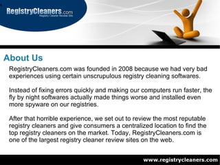 About Us
 RegistryCleaners.com was founded in 2008 because we had very bad
 experiences using certain unscrupulous registry cleaning softwares.

 Instead of fixing errors quickly and making our computers run faster, the
 fly by night softwares actually made things worse and installed even
 more spyware on our registries.

 After that horrible experience, we set out to review the most reputable
 registry cleaners and give consumers a centralized location to find the
 top registry cleaners on the market. Today, RegistryCleaners.com is
 one of the largest registry cleaner review sites on the web.
 