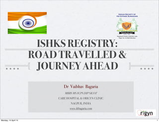 ISHKS REGISTRY:
ROAD TRAVELLED &
JOURNEY AHEAD
Dr Vaibhav Bagaria
MBBS MS FCPS DIP SICOT
CARE HOSPITAL & ORIGYN CLINIC
NAGPUR, INDIA
www.drbagaria.com
1Monday, 14 April 14
 