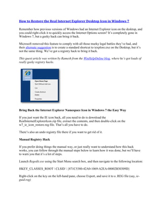 How to Restore the Real Internet Explorer Desktop Icon in Windows 7
Remember how previous versions of Windows had an Internet Explorer icon on the desktop, and
you could right-click it to quickly access the Internet Options screen? It’s completely gone in
Windows 7, but a geeky hack can bring it back.
Microsoft removed this feature to comply with all those murky legal battles they’ve had, and
their alternate suggestion is to create a standard shortcut to iexplore.exe on the Desktop, but it’s
not the same thing. We’ve got a registry hack to bring it back.
This guest article was written by Ramesh from the WinHelpOnline blog, where he’s got loads of
really geeky registry hacks.
Bring Back the Internet Explorer Namespace Icon in Windows 7 the Easy Way
If you just want the IE icon back, all you need to do is download the
RealInternetExplorerIcon.zip file, extract the contents, and then double-click on the
w7_ie_icon_restore.reg file. That’s all you have to do.
There’s also an undo registry file there if you want to get rid of it.
Manual Registry Hack
If you prefer doing things the manual way, or just really want to understand how this hack
works, you can follow through the manual steps below to learn how it was done, but we’ll have
to warn you that it’s a lot of steps.
Launch Regedit.exe using the Start Menu search box, and then navigate to the following location:
HKEY_CLASSES_ROOT  CLSID  {871C5380-42A0-1069-A2EA-08002B30309D}
Right-click on the key on the left-hand pane, choose Export, and save it to a .REG file (say, ie-
guid.reg)
 