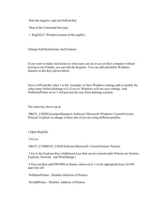 Note the negative sign just behind the[
Then at the Command line type:
1. RegEdit C:Windows(name of the regfile).
Change/Add Restrictions And Features
If you want to make restrictions to what users can do or use on their computer without
having to run Poledit, you can edit the Registry. You can add and delete Windows
features in this Key shown below.
Zero is Off and the value 1 is On. Example: to Save Windows settings add or modify the
value name NoSaveSettings to 0, if set to1 Windows will not save settings. And
NoDeletePrinter set to 1 will prevent the user from deleting a printer.
The same key shows up at:
HKEY_USERS(yourprofilename) Software Microsoft Windows CurrentVersion
Policies Explorer so change it there also if you are using different profiles.
1.Open RegEdit
2.Go to
HKEY_CURRENT_USERSoftwareMicrosoft CurrentVersion Policies
3.Go to the Explorer Key (Additional keys that can be created under Policies are System,
Explorer, Network and WinOldApp )
4.You can then add DWORD or binary values set to 1 in the appropriate keys for ON
and 0 for off.
NoDeletePrinter - Disables Deletion of Printers
NoAddPrinter - Disables Addition of Printers
 