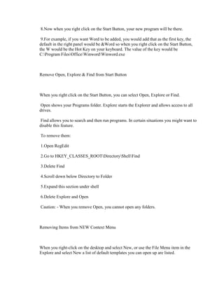 8.Now when you right click on the Start Button, your new program will be there.
9.For example, if you want Word to be added, you would add that as the first key, the
default in the right panel would be &Word so when you right click on the Start Button,
the W would be the Hot Key on your keyboard. The value of the key would be
C:Program FilesOfficeWinwordWinword.exe
Remove Open, Explore & Find from Start Button
When you right click on the Start Button, you can select Open, Explore or Find.
Open shows your Programs folder. Explore starts the Explorer and allows access to all
drives.
Find allows you to search and then run programs. In certain situations you might want to
disable this feature.
To remove them:
1.Open RegEdit
2.Go to HKEY_CLASSES_ROOTDirectoryShellFind
3.Delete Find
4.Scroll down below Directory to Folder
5.Expand this section under shell
6.Delete Explore and Open
Caution: - When you remove Open, you cannot open any folders.
Removing Items from NEW Context Menu
When you right-click on the desktop and select New, or use the File Menu item in the
Explore and select New a list of default templates you can open up are listed.
 