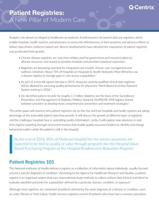 Patient Registries:
A New Pillar of Modern Care
Analytics are almost as integral to healthcare as medicine. A vital resource for patient data are registries, which
enable hospitals, health systems and physicians to assess the effectiveness of their practices and advance efforts to
deliver data-driven, evidence-based care. Recent developments have elevated the importance of patient registries
and accelerated their growth.
By the end of 2016, 85% of Medicare hospital fee-for-service payments are
expected to be tied to quality or value through programs like the Hospital Value-
Based Purchasing Program or the Hospital Readmissions Reduction Program.5
Patient Registries 101
The National Institutes of Health defines a registry as a collection of information about individuals, usually focused
around a specific diagnosis or condition.6
According to the Agency for Healthcare Research and Quality, a patient
registry is an organized system that uses observational study methods to collect uniform data (clinical and other) to
evaluate specified outcomes for a population defined by a particular disease, condition, or exposure.7
Although most registries are comprised of patients defined by the same diagnosis of a disease or condition, such
as cystic fibrosis or heart failure, health services registries consist of patients who have had a common procedure,
	 • Chronic disease registries are now more widely used for government and insurance plans to
allocate resources and reward or penalize hospitals and providers based on outcomes.1
	 • Registries are becoming essential for integrated care models, chronic care management and
wellness initiatives. About 75% of hospitals on Hospitals  Health Networks Most Wired list use
a disease registry to manage gaps in care across a population.2
	 • As part of a new bill signed into law in 2015, measures used by qualified clinical data registries
will be allowed for assessing quality performance for physicians’ Merit-Based Incentive Payment
System starting in 2018.3
	 • De-identified patient records for roughly 1.1 million diabetics are the basis of the Surveillance,
Prevention, and Management of Diabetes Mellitus DataLink (SUPREME-DM) registry shared
between providers to develop more comprehensive prevention and treatment strategies.4
This white paper will examine why patient registries are on the rise and how hospitals and health systems are taking
advantage of the actionable patient data they provide. It will discuss the growth of different types of registries
and the challenges hospitals face in submitting quality information. Lastly, it will explore new advances in real-
time registry reporting through concurrent reviews that enable quality assurance leaders to identify and change
behavioral outliers while the patient is still in the hospital.
 