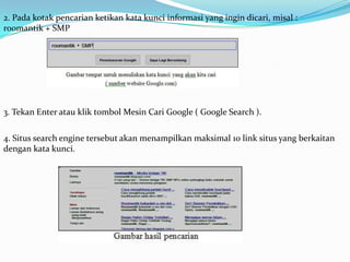 2. Pada kotak pencarian ketikan kata kunci informasi yang ingin dicari, misal :
roomantik + SMP




3. Tekan Enter atau klik tombol Mesin Cari Google ( Google Search ).


4. Situs search engine tersebut akan menampilkan maksimal 10 link situs yang berkaitan
dengan kata kunci.
 