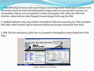 5. Pilih link yang menurut anda tepat dengan cara mengerakan mouse pada halaman web,
bila tanda mouse berubah menjadi gambar tangan pada text atau gambar tertentu, itu
menandakan bahwa text atau gambar tersebut merupakan link, kalau kita klik link
tersebut, maka halaman akan berganti sesuai dengan link yang kita klik.

6. Apakah halaman web yang terbuka menyajikan informasi yang kita cari, bila ya simpan
bila tidak maka kembali lagi ke halaman sebelumnya dengan meng-klik ikon back.


7. Klik File dan selanjutnya pilih Save As, kemudian ditampilkan kotak dialog Save Web
Page.
 