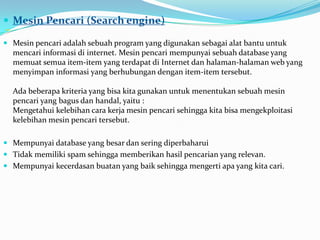  Mesin Pencari (Search engine)

 Mesin pencari adalah sebuah program yang digunakan sebagai alat bantu untuk
  mencari informasi di internet. Mesin pencari mempunyai sebuah database yang
  memuat semua item-item yang terdapat di Internet dan halaman-halaman web yang
  menyimpan informasi yang berhubungan dengan item-item tersebut.

  Ada beberapa kriteria yang bisa kita gunakan untuk menentukan sebuah mesin
  pencari yang bagus dan handal, yaitu :
  Mengetahui kelebihan cara kerja mesin pencari sehingga kita bisa mengekploitasi
  kelebihan mesin pencari tersebut.

 Mempunyai database yang besar dan sering diperbaharui
 Tidak memiliki spam sehingga memberikan hasil pencarian yang relevan.
 Mempunyai kecerdasan buatan yang baik sehingga mengerti apa yang kita cari.
 
