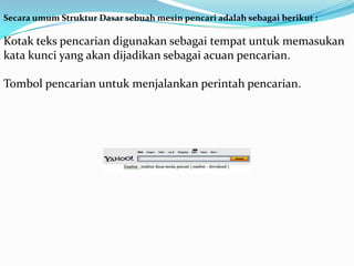 Secara umum Struktur Dasar sebuah mesin pencari adalah sebagai berikut :

Kotak teks pencarian digunakan sebagai tempat untuk memasukan
kata kunci yang akan dijadikan sebagai acuan pencarian.

Tombol pencarian untuk menjalankan perintah pencarian.
 