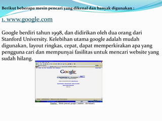 Berikut beberapa mesin pencari yang dikenal dan banyak digunakan :

1. www.google.com

Google berdiri tahun 1998, dan didirikan oleh dua orang dari
Stanford University. Kelebihan utama google adalah mudah
digunakan, layout ringkas, cepat, dapat memperkirakan apa yang
pengguna cari dan mempunyai fasilitas untuk mencari website yang
sudah hilang.
 