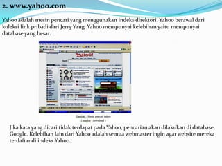 2. www.yahoo.com
Yahoo adalah mesin pencari yang menggunakan indeks direktori. Yahoo berawal dari
koleksi link pribadi dari Jerry Yang. Yahoo mempunyai kelebihan yaitu mempunyai
database yang besar.




  Jika kata yang dicari tidak terdapat pada Yahoo, pencarian akan dilakukan di database
  Google. Kelebihan lain dari Yahoo adalah semua webmaster ingin agar website mereka
  terdaftar di indeks Yahoo.
 