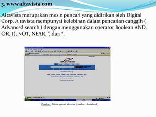 3. www.altavista.com

Altavista merupakan mesin pencari yang didirikan oleh Digital
Corp. Altavista mempunyai kelebihan dalam pencarian canggih (
Advanced search ) dengan menggunakan operator Boolean AND,
OR, (), NOT, NEAR, “, dan *.
 