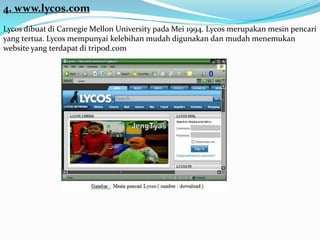 4. www.lycos.com
Lycos dibuat di Carnegie Mellon University pada Mei 1994. Lycos merupakan mesin pencari
yang tertua. Lycos mempunyai kelebihan mudah digunakan dan mudah menemukan
website yang terdapat di tripod.com
 