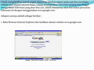Untuk mengaktifkan search engine dapat kita lakukan seperti pada saat kita membuka
website atau alamat internet biasa. Untuk mendapatkan informasi tersebut kita tinggal
mengetikkan informasi yang akan kita cari, untuk selanjutnya akan kita bahas pencarian
informasi ini dengan menggunakan www.google.com.

Adapun caranya adalah sebagai berikut :

1. Buka Browser Internet Explorer dan ketikkan alamat website www.google.com
 