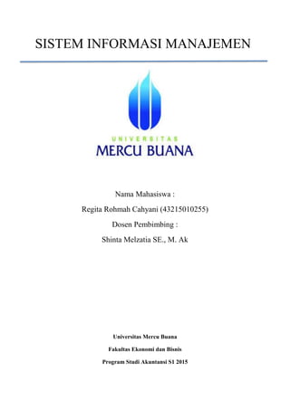 SISTEM INFORMASI MANAJEMEN
Nama Mahasiswa :
Regita Rohmah Cahyani (43215010255)
Dosen Pembimbing :
Shinta Melzatia SE., M. Ak
Universitas Mercu Buana
Fakultas Ekonomi dan Bisnis
Program Studi Akuntansi S1 2015
 