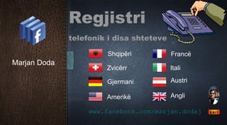 Regjistri
              telefonik i disa shteteve

                       Shqipëri           Francë
Marjan Doda
                       Zvicërr            Itali

                       Gjermani           Austri

                       Amerikë            Angli

                   www.facebook.com/marjan.dodaj
 