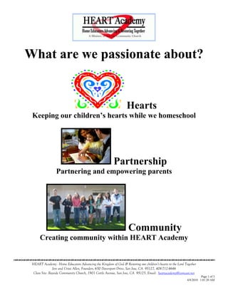 What are we passionate about?


                                                                       Hearts
      Keeping our children’s hearts while we homeschool




                                                              Partnership
                      Partnering and empowering parents




                                                                         Community
           Creating community within HEART Academy

                                    

      HEART Academy - Home Educators Advancing the Kingdom of God & Restoring our children’s hearts to the Lord Together
                     Jere and Crissi Allen, Founders, 650 Davenport Drive, San Jose, CA 95127, 408-712-4646
       Class Site: Bayside Community Church, 1901 Cottle Avenue, San Jose, CA 95125, Email: heartacademy@comcast.net
                                                                                                                           Page 1 of 3
                                                                                                                 4/8/2010 1:01:20 AM
 