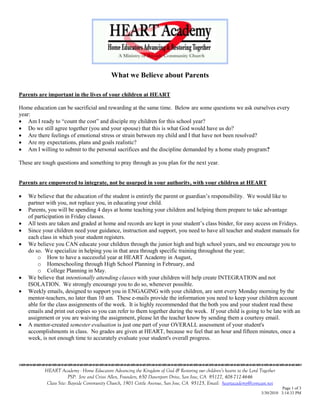 What we Believe about Parents

Parents are important in the lives of your children at HEART

Home education can be sacrificial and rewarding at the same time. Below are some questions we ask ourselves every
year:
 Am I ready to “count the cost” and disciple my children for this school year?
 Do we still agree together (you and your spouse) that this is what God would have us do?
 Are there feelings of emotional stress or strain between my child and I that have not been resolved?
 Are my expectations, plans and goals realistic?
 Am I willing to submit to the personal sacrifices and the discipline demanded by a home study program?

These are tough questions and something to pray through as you plan for the next year.


Parents are empowered to integrate, not be usurped in your authority, with your children at HEART

   We believe that the education of the student is entirely the parent or guardian’s responsibility. We would like to
    partner with you, not replace you, in educating your child.
   Parents, you will be spending 4 days at home teaching your children and helping them prepare to take advantage
    of participation in Friday classes.
   All tests are taken and graded at home and records are kept in your student’s class binder, for easy access on Fridays.
   Since your children need your guidance, instruction and support, you need to have all teacher and student manuals for
    each class in which your student registers.
   We believe you CAN educate your children through the junior high and high school years, and we encourage you to
    do so. We specialize in helping you in that area through specific training throughout the year;
        o How to have a successful year at HEART Academy in August,
        o Homeschooling through High School Planning in February, and
        o College Planning in May.
   We believe that intentionally attending classes with your children will help create INTEGRATION and not
    ISOLATION. We strongly encourage you to do so, whenever possible.
   Weekly emails, designed to support you in ENGAGING with your children, are sent every Monday morning by the
    mentor-teachers, no later than 10 am. These e-mails provide the information you need to keep your children account
    able for the class assignments of the week. It is highly recommended that the both you and your student read these
    emails and print out copies so you can refer to them together during the week. If your child is going to be late with an
    assignment or you are waiving the assignment, please let the teacher know by sending them a courtesy email.
   A mentor-created semester evaluation is just one part of your OVERALL assessment of your student's
    accomplishments in class. No grades are given at HEART, because we feel that an hour and fifteen minutes, once a
    week, is not enough time to accurately evaluate your student's overall progress.


                                    

           HEART Academy - Home Educators Advancing the Kingdom of God & Restoring our children’s hearts to the Lord Together
                        PSP: Jere and Crissi Allen, Founders, 650 Davenport Drive, San Jose, CA 95127, 408-712-4646
            Class Site: Bayside Community Church, 1901 Cottle Avenue, San Jose, CA 95125, Email: heartacademy@comcast.net
                                                                                                                                Page 1 of 3
                                                                                                                      3/30/2010 3:14:33 PM
 