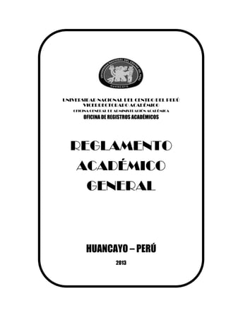 UNIVERSIDAD NACIONAL DEL CENTRO DEL PERÚ
VICERRECTORADO ACADÉMICO
OFICINA GENERAL DE ADMINISTRACIÓN ACADÉMICA
OFICINA DE REGISTROS ACADÉMICOS
REGLAMENTO
ACADÉMICO
GENERAL
HUANCAYO – PERÚ
2013
 
