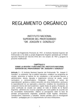 Reglamento Orgánico                                       INSTITUTO SUPERIOR DEL PROFESORADO
                                                                           “Dr. Joaquín V. González”
_______________________________________________________________________________________________




 REGLAMENTO ORGÁNICO
                                              DEL

                          INSTITUTO NACIONAL
                      SUPERIOR DEL PROFESORADO
                       "DR. JOAQUÍN V. GONZÁLEZ"



A partir del Reglamento Provisorio de 1957, el Instituto Nacional Superior del
Profesorado se ha dado su propio Reglamento Orgánico aprobado por el Poder
Ejecutivo Nacional por Decreto 8736 del 3 de octubre de 1961 y propone la
presente modificación.


                                        CAPÍTULO I
       SOBRE LA MISIÓN Y FUNCIONES DEL INSTITUTO NACIONAL
       SUPERIOR DEL PROFESORADO "DR. JOAQUÍN V. GONZÁLEZ"

Artículo 1 - El Instituto Nacional Superior del Profesorado "Dr. Joaquín V.
González" es autónomo: fija su política educativa; establece sus programas de
estudio; determina el ingreso de los estudiantes y del personal docente y
administrativo; diseña, aprueba e implementa carreras de grado, cursos
curriculares y extracurriculares, Postgrado, maestrías y cursos de
especialización; gestiona y celebra convenios con otras instituciones; promueve
la especialización de sus egresados y docentes; establece los mecanismos de
evaluación interna del nivel académico; expide títulos de grado y Postgrado, así
como certificado de estudio con validez en todo el ámbito de la Nación
Argentina; administra los recursos asignados por erario público de acuerdo con
las necesidades institucionales; elabora su presupuesto sobre la base de
partidas presupuestarias asignadas, pudiendo recibir legados, donaciones,
contribuciones voluntarias y subsidios; destina partidas para la investigación
científico - pedagógica por si o conjuntamente con otras instituciones.




                                                 1
 