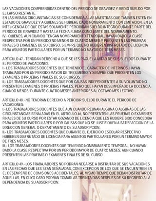 LAS VACACIONES COMPRENDIDAS DENTRO DEL PERIODO DE GRAVIDEZ Y MEDIO SUELDO POR
EL LAPSO RESTANTE.
EN LAS MISMAS CIRCUNSTANCIAS SE CONSIDERARA A LAS MAESTRAS QUE TAMBIEN ESTEN EN
ESTADO DE GRAVIDEZ Y A QUIENES SE HUBIERE DADO NOMBRAMIENTO CON LIMITACION, EN LA
INTELIGENCIA DE QUE ESTAS SOLAMENTE PERCIBIRAN SUELDO INTEGRO DURANTE PARTE DEL
PERIODO DE GRAVIDEZ Y HASTA LA FECHA FIJADA COMO LIMITE DEL NOMBRAMIENTO.
IV.- QUIENES, AUN CUANDO TENGAN NOMBRAMIENTO TEMPORAL, HAYAN DADO LA CLASE
RESPECTIVA POR UN PERIODO NO MENOR DE CUATRO MESES Y PRESENTEN LAS PRUEBAS
FINALES O EXAMENES DE SU CURSO, SIEMPRE QUE NO HUBIEREN DISFRUTADO DE LICENCIA
PARA ASUNTOS PARTICULARES POR UN TERMINO NO MAYOR DE TRES MESES.

ARTICULO 47.- TENDRAN DERECHO A QUE SE LES PAGUE LA MITAD DE SUS SUELDOS DURANTE
EL PERIODO DE VACACIONES:
I.- LOS TRABAJADORES DOCENTES QUE TENIENDO EL CARACTER DE INTERINOS, HAYAN
TRABAJADO POR UN PERIODO MAYOR DE TRES MESES Y SIEMPRE QUE PRESENTEN LOS
EXAMENES O PRUEBAS FINALES DE SUS CURSOS.
II.- LOS TRABAJADORES DOCENTES QUE POR CAUSAS INDEPENDIENTES A SU VOLUNTAD NO
PRESENTEN EXAMENES O PRUEBAS FINALES, PERO QUE HAYAN DESEMPEÑADO LA DOCENCIA,
CUANDO MENOS, DURANTE CUATRO MESES ANTERIORES AL OCTAVO MES LECTIVO.

ARTICULO 48.- NO TENDRAN DERECHO A PERCIBIR SUELDO DURANTE EL PERIODO DE
VACACIONES:
I.- LOS TRABAJADORES DOCENTES QUE AUN CUANDO REUNAN ALGUNA O ALGUNAS DE LAS
CIRCUNSTANCIAS SEÑALADAS EN EL ARTICULO 46, NO PRESENTEN LAS PRUEBAS O EXAMENES
FINALES DE SU CURSO POR ESTAR GOZANDO DE LICENCIA QUE LES HUBIERE SIDO CONCEDIDA
PARA ASUNTOS PARTICULARES O POR CAUSAS QUE NO SE JUSTIFIQUEN A SATISFACCION DE LA
DIRECCION GENERAL O DEPARTAMENTO DE SU ADSCRIPCION.
II.- LOS TRABAJADORES DOCENTES QUE DURANTE EL EJERCICIO ESCOLAR RESPECTIVO
HUBIEREN DISFRUTADO DE LICENCIA PARA ASUNTOS PARTICULARES POR UN TERMINO MAYOR
DE TRES MESES.
III.- LOS TRABAJADORES DOCENTES QUE TENIENDO NOMBRAMIENTO TEMPORAL, NO HAYAN
DADO LA CLASE RESPECTIVA POR UN PERIODO MAYOR DE CUATRO MESES, AUN CUANDO
PRESENTEN LAS PRUEBAS O EXAMENES FINALES DE SU CURSO.

ARTICULO 49.- LOS TRABAJADORES NO PODRAN NEGARSE A DISFRUTAR DE SUS VACACIONES
EN LAS FECHAS QUE LES SEAN SEÑALADAS, CON EXCEPCION DE LOS QUE SE ENCUENTREN EN
EL DESEMPEÑO DE COMISIONES ACCIDENTALES, AL MISMO TIEMPO QUE DEBAN DISFRUTAR DE
AQUELLAS, EN CUYO CASO PODRAN TOMARLAS TREINTA DIAS DESPUES DE SU REGRESO A LA
DEPENDENCIA DE SU ADSCRIPCION.
 