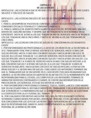 CAPITULO X
                                   DE LAS LICENCIAS
ARTICULO 50.- LAS LICENCIAS A QUE SE REFIERE ESTE ORDENAMIENTO SERAN DE DOS CLASES:
SIN GOCE Y CON GOCE DE SUELDO.

ARTICULO 51.- LAS LICENCIAS SIN GOCE DE SUELDO SE CONCEDERAN EN LOS SIGUIENTES
CASOS:
I.- PARA EL DESEMPEÑO DE PUESTOS DE CONFIANZA, CARGOS DE ELECCION POPULAR,
COMISIONES OFICIALES FEDERALES Y COMISIONES SINDICALES.
II.- PARA EL ARREGLO DE ASUNTOS PARTICULARES A SOLICITUD DEL INTERESADO, UNA VEZ
DENTRO DE CADA AÑO NATURAL Y SIEMPRE QUE NO TENGAN NOTA DESFAVORABLE EN SU
EXPEDIENTE; HASTA DE 30 DIAS A LOS QUE TENGAN UN AÑO DE SERVICIOS; HASTA DE 90 DIAS A
LOS QUE TENGAN DE UNO A CINCO AÑOS; Y HASTA DE 180 DIAS A LOS QUE TENGAN MAS DE
CINCO AÑOS.
ARTICULO 52.- LAS LICENCIAS CON GOCE DE SUELDO SE CONCEDERAN EN LOS SIGUIENTES
CASOS:
I.- POR ENFERMEDADES NO PROFESIONALES, A JUICIO DE LOS MEDICOS DE LA SECRETARIA: A)
SI EL TRABAJADOR TIENE POR LO MENOS SEIS MESES DE SERVICIOS, HASTA 15 DIAS CON
SUELDO INTEGRO; HASTA 15 DIAS MAS CON MEDIO SUELDO Y HASTA UN MES SIN GOCE DE
SUELDO. B) A LOS QUE TENGAN DE 1 A 5 AÑOS DE SERVICIOS, HASTA 30 DIAS CON GOCE DE
SUELDO INTEGRO, HASTA 30 DIAS MAS CON MEDIO SUELDO Y HASTA 60 MAS SIN SUELDO. C) A
LOS QUE TENGAN DE 5 A 10 AÑOS DE SERVICIOS HASTA 45 DIAS CON SUELDO INTEGRO, A 45
MAS CON MEDIO SUELDO Y A 90 MAS SIN SUELDO. D) A LOS QUE TENGAN DE 10 AÑOS DE
SERVICIOS EN ADELANTE, HASTA 60 DIAS CON GOCE DE SUELDO INTEGRO, A OTRO 60 CON
MEDIO SUELDO Y A 180 DIAS MAS SIN SUELDO. CONCLUIDOS LOS ANTERIORES TERMINOS SIN
QUE EL TRABAJADOR QUE SE ENCUENTRE EN EL CASO RESPECTIVO HAYA REANUDADO SUS
LABORES, LA SECRETARIA QUEDA EN LIBERTAD DE DEJAR SIN EFECTO SU NOMBRAMIENTO, SIN
RESPONSABILIDAD PARA EL ESTADO, LOS COMPUTOS DE LOS ANTERIORES TERMINOS SE
HARAN POR SERVICIOS CONTINUADOS O CUANDO, DE EXISTIR UNA INTERRUPCION EN LA
PRESTACION DE LOS SERVICIOS, ESTA NO SEA MAYOR DE 6 MESES.
II.- POR ENFERMEDADES PROFESIONALES DURANTE TODO EL TIEMPO, 6 MESES COMO MAXIMO
QUE SEA NECESARIO PARA EL RESTABLECIMIENTO DEL TRABAJADOR, Y EN LA INTELIGENCIA DE
QUE SI REINGRESO Y LA INDEMNIZACION QUE LE CORRESPONDA, EN SU CASO, SE AJUSTARAN
A LO DISPUESTO POR LA LEY FEDERAL DEL TRABAJO.
III.- POR CUALQUIER OTRO MOTIVO HASTA POR TRES DIAS EN TRES OCASIONES DISTINTAS,
SEPARADAS CUANDO MENOS POR UN MES, DENTRO DE CADA AÑO. ESTAS LICENCIAS PODRAN
SER CONCEDIDAS POR LOS JEFES DE LAS RESPECTIVAS DEPENDENCIAS DE LA SECRETARIA
BAJO SU RESPONSABILIDAD, DANDO EL AVISO CORRESPONDIENTE AL DEPARTAMENTO DE
PERSONAL DE LA MISMA SECRETARIA.
 