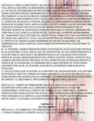 ARTICULO 53.- PARA LA CONCESION DE LAS LICENCIAS A QUE SE REFIEREN LAS FRACCIONES I Y
II DEL ARTICULO ANTERIOR, SE OBSERVARAN LAS SIGUIENTES REGLAS:
A).- EN CASO DE ENFERMEDADES NO PROFESIONALES DE LOS TRABAJADORES, LAS LICENCIAS
SERAN CONCEDIDAS PREVIA COMPROBACION HECHA POR LOS MEDICOS DE LA SECRETARIA,
PRECISAMENTE EL DIA EN QUE DEBA DE EMPEZAR A CONTARSE LA LICENCIA Y EXPEDICION DEL
CERTIFICADO CORRESPONDIENTE EN EL QUE SE HAGA CONSTAR LA CLASE DE ENFERMEDAD Y
EL TIEMPO QUE REQUIERA SU ATENCION, ASI COMO SI LA MISMA AMERITA LA SEPARACION DEL
SERVICIO DE ACUERDO CON EL ARTICULO 85 DEL ESTATUTO JURIDICO. NO SE ACEPTARA, PARA
CONCEDER LICENCIAS CON GOCE DE SUELDO, NINGUN CERTIFICADO MEDICO QUE SE
PRESENTE DESPUES DE VEINTICUATRO HORAS DE VERIFICADA LA VISITA DE COMPROBACION
COMO POR LO QUE ATAÑE A LA EXPEDICION DEL CERTIFICADO. SI HUBIERE INCONFORMIDAD
DEL TRABAJADOR CON EL DICTAMEN DEL MEDICO OFICIAL PODRA SOLICITAR LA INTERVENCION
DEL MEDICO DEL SINDICATO, Y EN EL CASO DE DISCREPANCIA DE OPINIONES, LA SECRETARIA Y
EL SINDICATO DE COMUN ACUERDO NOMBRARAN UN TERCERO EN DISCORDIA. LOS
HONORARIOS DEL MEDICO ARBITRO, SERAN CUBIERTOS POR MITAD POR LA SECRETARIA Y EL
SINDICATO.
B).- EL PERSONAL FORANEO DEBERA RECABAR CERTIFICADO DE LAS DELEGACIONES MEDICAS
DE LA SECRETARIA, O EN EL CASO DE QUE NO EXISTAN ESTAS, DE LAS CORRESPONDIENTES A
LA SECRETARIA DE ASISTENCIA Y SALUBRIDAD PUBLICA O DE CUALQUIER OTRO SERVICIO
MEDICO DE ALGUNA UNIDAD BUROCRATICA DEL PODER EJECUTIVO FEDERAL EXISTENTE EN EL
LUGAR DE ADSCRIPCION DEL EMPLEADO. EN LOS LUGARES EN QUE NO RADIQUEN MEDICOS AL
SERVICIO DE LA FEDERACION, LA COMPROBACION SE HARA POR MEDIO DE CERTIFICADOS
EXPEDIDOS POR LOS DE LA LOCALIDAD, LEGALMENTE AUTORIZADOS PARA EJERCER SU
PROFESION.
C).- EN LOS CASOS A QUE SE REFIERE LA ULTIMA PARTE DEL INCISO ANTERIOR, LA SECRETARIA
SE RESERVA EL DERECHO, CUANDO LO ESTIME CONVENIENTE, DE HACER RECONOCER A LOS
TRABAJADORES POR UN MEDICO DE SU CONFIANZA Y, DE HABER DISCREPANCIA ENTRE AMBOS
DICTAMENES, SE OBSERVARA EL PROCEDIMIENTO SEÑALADO POR EL INCISO A).

ARTICULO 54.- CUANDO LOS TRABAJADORES DEJEN LOS PUESTOS DE ESCALAFON PARA
DESEMPEÑAR OTROS EMPLEOS O COMISIONES EN LA SECRETARIA DE EDUCACION,
CONSERVARAN EL DERECHO AL PUESTO QUE TENIAN Y SE LES COMPUTARA AL TIEMPO DE
SERVICIOS PARA TODOS LOS EFECTOS LEGALES. ESTOS TRABAJADORES OBTENDRAN LICENCIA
PARA SEPARARSE DE SU EMPLEO, LA QUE DURARA TODO EL TIEMPO QUE DESEMPEÑEN EL
NUEVO CARGO, Y AL DEJARLO, VOLVERAN A OCUPAR SU PUESTO EN EL ESCALAFON.

                                      CAPITULO XI
                                    DE LOS CAMBIOS
ARTICULO 55.- LOS CAMBIOS DE LOS TRABAJADORES SOLO SE EFECTUARAN:
I.- POR NECESIDADES DEL SERVICIO. EN ESTE CASO, SI EL TRABAJADOR MANIFIESTA SU
 