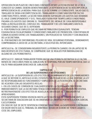 OPOSICION EN UN PLAZO DE CINCO DIAS CONTADOS DESDE LA FECHA EN QUE SE LE DE A
CONOCER SU CAMBIO, DEBERA DEMOSTRAR ANTE LA DEPENDENCIA DE SU ADSCRIPCION LA
IMPROCEDENCIA DE LA MEDIDA, PARA QUE ELLA DETERMINE LO CONDUCENTE. SALVO QUE EL
TRASLADO SE DEBA A INCOMPETENCIA DEL TRABAJADOR O COMO SANCION POR FALTAS
COMETIDAS POR EL MISMO, LA SECRETARIA DEBERA SUFRAGAR LOS GASTOS QUE DEMANDE
EL VIAJE CORRESPONDIENTE Y SI EL TRASLADO FUERA POR TIEMPO LARGO O INDEFINIDO,
PAGARA LOS GASTOS QUE ORIGINE EL TRANSPORTE DEL MENAJE DE CASA INDISPENSABLE
PARA LA INSTALACION DEL CONYUGE DEL TRABAJADOR Y DE LOS FAMILIARES HASTA EL
SEGUNDO GRADO, QUE DE EL DEPENDAN.
II.- POR PERMUTA DE EMPLEOS QUE RECIBAN RETRIBUCION EQUIVALENTE, TENGAN
EQUIVALENCIA ESCALAFONARIA Y CONDICIONES SIMILARES DE PROMOCION, CONCERTADA DE
COMUN ACUERDO ENTRE LOS TRABAJADORES, SIN PERJUICIO DE TERCERO Y CON ANUENCIA
DE LA SECRETARIA.
III.- POR RAZONES DE ENFERMEDAD, PELIGRO DE VIDA, SEGURIDAD PERSONAL, DEBIDAMENTE
COMPROBADAS A JUICIO DE LA SECRETARIA, A SOLICITUD DEL INTERESADO.

ARTICULO 56.- SE CONSIDERARA INSUBSISTENTE LA PERMUTA CUANDO, EN UN LAPSO DE 90
DIAS DESPUES DE EFECTUADA, SE COMPRUEBE QUE SE REALIZO POR INMORALIDAD DE
ALGUNO DE LOS PERMUTANTES.

ARTICULO 57.- NINGUN TRABAJADOR PODRA HACER UNA PERMUTA DEFINITIVA SI LE FALTAN
MENOS DE CINCO AÑOS PARA SU JUBILACION, NI TEMPORAL POR UN TIEMPO MAYOR AL QUE LE
FALTE PARA ADQUIRIR DERECHOS DE JUBILACION.

                                     CAPITULO XII
                        DE LAS SUSPENSIONES Y DESTITUCIONES
ARTICULO 58.- LA SUSPENSION DE LOS EFECTOS DEL NOMBRAMIENTO DE LOS TRABAJADORES
A QUE SE REFIERE EL ARTICULO 43 DEL ESTATUTO, SIN PERJUICIO DE LO QUE DISPONE LA LEY
DE RESPONSABILIDAD DE FUNCIONARIOS Y EMPLEADOS DE LA FEDERACION, SE DECRETARA
DE ACUERDO CON LAS SIGUIENTES REGLAS:
I.- EN LOS CASOS DE COMISION DE CUALQUIER GENERO, LA SUSPENSION PROCEDERA
INMEDIATAMENTE QUE LA SECRETARIA TENGA CONOCIMIENTO DE LA PRISION PREVENTIVA,
RETROTRAYENDOSE LOS EFECTOS DE AQUELLA AL DIA EN QUE EL TRABAJADOR FUE
APREHENDIDO.
ESTA SUSPENSION TENDRA VIGENCIA HASTA LA FECHA EN QUE SE COMPRUEBE ANTE LA
SECRETARIA DE EDUCACION QUE SE HA ORDENADO LA LIBERTAD POR RESOLUCION JUDICIAL
EJECUTORIADA.
EN CASO DE QUE SE DICTE SENTENCIA CONDENATORIA FIRME, LA SUSPENSION CONTINUARA
EN VIGOR HASTA QUE EL TRIBUNAL DE ARBITRAJE RESUELVA SI DEBE DE TENER LUGAR EL
CESE DEL EMPLEADO.
 