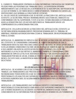 II.- CUANDO EL TRABAJADOR CONTRAIGA ALGUNA ENFERMEDAD CONTAGIOSA QUE SIGNIFIQUE
PELIGRO PARA LAS PERSONAS QUE TRABAJAN CON EL, LA SUSPENSION OPERARA
INMEDIATAMENTE QUE LO RESUELVA LA DEPENDENCIA DE SU ADSCRIPCION, SIN PERJUICIO DE
LO QUE DETERMINE EL DICTAMEN MEDICO CORRESPONDIENTE, TENIENDO EN CUENTA LAS
DISPOSICIONES QUE NORMAN LA CONCESION DE LICENCIAS.
III.- EN LOS CASOS DE SUSPENSION A QUE SE REFIERE LA FRACCION V DEL ARTICULO 44 DEL
ESTATUTO, LA SECRETARIA, PREVIA E INVARIABLEMENTE SOLICITARA DEL SINDICATO SU
CONFORMIDAD CON TAL SUSPENSION, Y ESTE A SU VEZ, ESTARA OBLIGADO A OTORGARLA SI
AQUELLA DEMUESTRA QUE LOS HECHOS IMPUTADOS AL TRABAJADOR SON DE LOS
COMPRENDIDOS EN LA MENCIONADA FRACCION.

ARTICULO 59.- EN LA APLICACION DE LA FRACCION V DEL ARTICULO 44 DEL ESTATUTO, LA
SECRETARIA DEBERA INVARIABLEMENTE PRESENTAR DEMANDA ANTE EL TRIBUNAL DE
ARBITRAJE, PIDIENDO AUTORIZACION PARA CESAR AL TRABAJADOR, SIN RESPONSABILIDAD
PARA EL ESTADO.

ARTICULO 60.- EL ABANDONO DE EMPLEO A QUE SE REFIERE LA FRACCION I DEL ARTICULO 44
DEL ESTATUTO, SE CONSIDERARA CONSUMADO, AL CUARTO DIA DESPUES DE QUE EL
TRABAJADOR HAYA FALTADO TRES DIAS CONSECUTIVOS SIN AVISO, NI CAUSA JUSTIFICADA, O
SI EN LAS MISMAS CONDICIONES FALTARE UN DIA DESPUES DE HABER DEJADO DE CONCURRIR
A SUS LABORES SIN AVISO NI JUSTIFICACION EN OCHO OCASIONES, EN LOS 30 DIAS
ANTERIORES A LA FALTA QUE MOTIVE EL ABANDONO. TAMBIEN SE CONSIDERARA COMO
ABANDONO DE EMPLEO LA FALTA DE ASISTENCIA SIN AVISO Y SIN JUSTIFICACION DE UN
TRABAJADOR POR MAS DE UN DIA, SI MANEJA FONDOS O TIENE A SU CUIDADO VALORES Y
BIENES, EN CUYO CASO, LA INASISTENCIA HARA PRESUMIR LA COMISION DE HECHO
DELICTUOSO.

                                   CAPITULO XIII
                          DE LOS RIESGOS PROFESIONALES
ARTICULO 61.- DE ACUERDO CON LO QUE ESTABLECE EL ARTICULO 284 DE LA LEY FEDERAL DEL
TRABAJO, LOS TRABAJADORES QUE PRESTEN SERVICIOS EN DESPOBLADO O EN REGIONES
INCOMUNICADAS TIENEN DERECHO A QUE SE CONSIDEREN TAMBIEN COMO RIESGOS
PROFESIONALES LOS ASALTOS QUE SUFRAN DE FACINEROSOS, SALVO EL CASO DE QUE TALES
ATENTADOS HUBIEREN SIDO, DE ALGUNA MANERA PROVOCADOS POR LOS PROPIOS
TRABAJADORES.

ARTICULO 62.- LOS TRABAJADORES QUE SUFRAN ACCIDENTES O ENFERMEDADES
PROFESIONALES ESTAN OBLIGADOS A DAR AVISO A SUS SUPERIORES INMEDIATOS, DENTRO DE
LAS 72 HORAS SIGUIENTES AL ACCIDENTE O A PARTIR DEL MOMENTO EN QUE TENGAN
CONOCIMIENTO DE SU ENFERMEDAD POR DICTAMEN MEDICO RENDIDO EN LOS TERMINOS DE
 