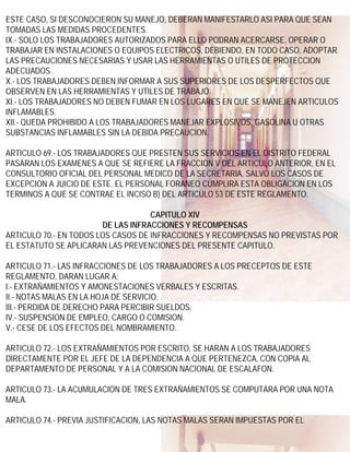 ESTE CASO, SI DESCONOCIERON SU MANEJO, DEBERAN MANIFESTARLO ASI PARA QUE SEAN
TOMADAS LAS MEDIDAS PROCEDENTES.
IX.- SOLO LOS TRABAJADORES AUTORIZADOS PARA ELLO PODRAN ACERCARSE, OPERAR O
TRABAJAR EN INSTALACIONES O EQUIPOS ELECTRICOS, DEBIENDO, EN TODO CASO, ADOPTAR
LAS PRECAUCIONES NECESARIAS Y USAR LAS HERRAMIENTAS O UTILES DE PROTECCION
ADECUADOS.
X.- LOS TRABAJADORES DEBEN INFORMAR A SUS SUPERIORES DE LOS DESPERFECTOS QUE
OBSERVEN EN LAS HERRAMIENTAS Y UTILES DE TRABAJO.
XI.- LOS TRABAJADORES NO DEBEN FUMAR EN LOS LUGARES EN QUE SE MANEJEN ARTICULOS
INFLAMABLES.
XII.- QUEDA PROHIBIDO A LOS TRABAJADORES MANEJAR EXPLOSIVOS, GASOLINA U OTRAS
SUBSTANCIAS INFLAMABLES SIN LA DEBIDA PRECAUCION.

ARTICULO 69.- LOS TRABAJADORES QUE PRESTEN SUS SERVICIOS EN EL DISTRITO FEDERAL
PASARAN LOS EXAMENES A QUE SE REFIERE LA FRACCION V DEL ARTICULO ANTERIOR, EN EL
CONSULTORIO OFICIAL DEL PERSONAL MEDICO DE LA SECRETARIA, SALVO LOS CASOS DE
EXCEPCION A JUICIO DE ESTE. EL PERSONAL FORANEO CUMPLIRA ESTA OBLIGACION EN LOS
TERMINOS A QUE SE CONTRAE EL INCISO B) DEL ARTICULO 53 DE ESTE REGLAMENTO.

                                    CAPITULO XIV
                        DE LAS INFRACCIONES Y RECOMPENSAS
ARTICULO 70.- EN TODOS LOS CASOS DE INFRACCIONES Y RECOMPENSAS NO PREVISTAS POR
EL ESTATUTO SE APLICARAN LAS PREVENCIONES DEL PRESENTE CAPITULO.

ARTICULO 71.- LAS INFRACCIONES DE LOS TRABAJADORES A LOS PRECEPTOS DE ESTE
REGLAMENTO, DARAN LUGAR A:
I.- EXTRAÑAMIENTOS Y AMONESTACIONES VERBALES Y ESCRITAS.
II.- NOTAS MALAS EN LA HOJA DE SERVICIO.
III.- PERDIDA DE DERECHO PARA PERCIBIR SUELDOS.
IV.- SUSPENSION DE EMPLEO, CARGO O COMISION.
V.- CESE DE LOS EFECTOS DEL NOMBRAMIENTO.

ARTICULO 72.- LOS EXTRAÑAMIENTOS POR ESCRITO, SE HARAN A LOS TRABAJADORES
DIRECTAMENTE POR EL JEFE DE LA DEPENDENCIA A QUE PERTENEZCA, CON COPIA AL
DEPARTAMENTO DE PERSONAL Y A LA COMISION NACIONAL DE ESCALAFON.

ARTICULO 73.- LA ACUMULACION DE TRES EXTRAÑAMIENTOS SE COMPUTARA POR UNA NOTA
MALA.

ARTICULO 74.- PREVIA JUSTIFICACION, LAS NOTAS MALAS SERAN IMPUESTAS POR EL
 