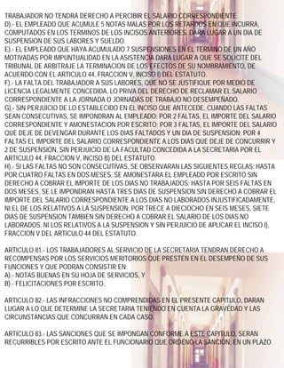 TRABAJADOR NO TENDRA DERECHO A PERCIBIR EL SALARIO CORRESPONDIENTE.
D).- EL EMPLEADO QUE ACUMULE 5 NOTAS MALAS POR LOS RETARDOS EN QUE INCURRA,
COMPUTADOS EN LOS TERMINOS DE LOS INCISOS ANTERIORES, DARA LUGAR A UN DIA DE
SUSPENSION DE SUS LABORES Y SUELDO.
E).- EL EMPLEADO QUE HAYA ACUMULADO 7 SUSPENSIONES EN EL TERMINO DE UN AÑO
MOTIVADAS POR IMPUNTUALIDAD EN LA ASISTENCIA DARA LUGAR A QUE SE SOLICITE DEL
TRIBUNAL DE ARBITRAJE LA TERMINACION DE LOS EFECTOS DE SU NOMBRAMIENTO, DE
ACUERDO CON EL ARTICULO 44, FRACCION V, INCISO I) DEL ESTATUTO.
F).- LA FALTA DEL TRABAJADOR A SUS LABORES, QUE NO SE JUSTIFIQUE POR MEDIO DE
LICENCIA LEGALMENTE CONCEDIDA, LO PRIVA DEL DERECHO DE RECLAMAR EL SALARIO
CORRESPONDIENTE A LA JORNADA O JORNADAS DE TRABAJO NO DESEMPEÑADO.
G).- SIN PERJUICIO DE LO ESTABLECIDO EN EL INCISO QUE ANTECEDE, CUANDO LAS FALTAS
SEAN CONSECUTIVAS, SE IMPONDRAN AL EMPLEADO: POR 2 FALTAS, EL IMPORTE DEL SALARIO
CORRESPONDIENTE Y AMONESTACION POR ESCRITO; POR 3 FALTAS, EL IMPORTE DEL SALARIO
QUE DEJE DE DEVENGAR DURANTE LOS DIAS FALTADOS Y UN DIA DE SUSPENSION; POR 4
FALTAS EL IMPORTE DEL SALARIO CORRESPONDIENTE A LOS DIAS QUE DEJE DE CONCURRIR Y
2 DE SUSPENSION, SIN PERJUICIO DE LA FACULTAD CONCEDIDA A LA SECRETARIA POR EL
ARTICULO 44, FRACCION V, INCISO B) DEL ESTATUTO.
H).- SI LAS FALTAS NO SON CONSECUTIVAS, SE OBSERVARAN LAS SIGUIENTES REGLAS: HASTA
POR CUATRO FALTAS EN DOS MESES, SE AMONESTARA EL EMPLEADO POR ESCRITO SIN
DERECHO A COBRAR EL IMPORTE DE LOS DIAS NO TRABAJADOS; HASTA POR SEIS FALTAS EN
DOS MESES, SE LE IMPONDRAN HASTA TRES DIAS DE SUSPENSION SIN DERECHO A COBRAR EL
IMPORTE DEL SALARIO CORRESPONDIENTE A LOS DIAS NO LABORADOS INJUSTIFICADAMENTE,
NI EL DE LOS RELATIVOS A LA SUSPENSION; POR TRECE A DIECIOCHO EN SEIS MESES, SIETE
DIAS DE SUSPENSION TAMBIEN SIN DERECHO A COBRAR EL SALARIO DE LOS DIAS NO
LABORADOS, NI LOS RELATIVOS A LA SUSPENSION Y SIN PERJUICIO DE APLICAR EL INCISO I),
FRACCION V DEL ARTICULO 44 DEL ESTATUTO.

ARTICULO 81.- LOS TRABAJADORES AL SERVICIO DE LA SECRETARIA TENDRAN DERECHO A
RECOMPENSAS POR LOS SERVICIOS MERITORIOS QUE PRESTEN EN EL DESEMPEÑO DE SUS
FUNCIONES Y QUE PODRAN CONSISTIR EN:
A).- NOTAS BUENAS EN SU HOJA DE SERVICIOS, Y
B).- FELICITACIONES POR ESCRITO.

ARTICULO 82.- LAS INFRACCIONES NO COMPRENDIDAS EN EL PRESENTE CAPITULO, DARAN
LUGAR A LO QUE DETERMINE LA SECRETARIA TENIENDO EN CUENTA LA GRAVEDAD Y LAS
CIRCUNSTANCIAS QUE CONCURRAN EN CADA CASO.

ARTICULO 83.- LAS SANCIONES QUE SE IMPONGAN CONFORME A ESTE CAPITULO, SERAN
RECURRIBLES POR ESCRITO ANTE EL FUNCIONARIO QUE ORDENO LA SANCION, EN UN PLAZO
 