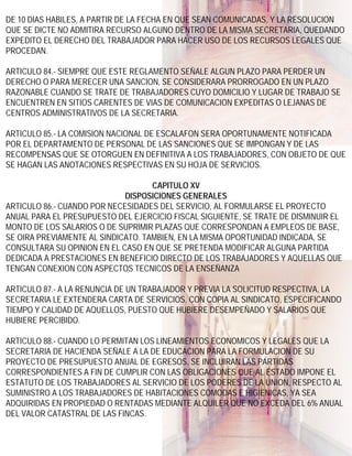DE 10 DIAS HABILES, A PARTIR DE LA FECHA EN QUE SEAN COMUNICADAS, Y LA RESOLUCION
QUE SE DICTE NO ADMITIRA RECURSO ALGUNO DENTRO DE LA MISMA SECRETARIA, QUEDANDO
EXPEDITO EL DERECHO DEL TRABAJADOR PARA HACER USO DE LOS RECURSOS LEGALES QUE
PROCEDAN.

ARTICULO 84.- SIEMPRE QUE ESTE REGLAMENTO SEÑALE ALGUN PLAZO PARA PERDER UN
DERECHO O PARA MERECER UNA SANCION, SE CONSIDERARA PRORROGADO EN UN PLAZO
RAZONABLE CUANDO SE TRATE DE TRABAJADORES CUYO DOMICILIO Y LUGAR DE TRABAJO SE
ENCUENTREN EN SITIOS CARENTES DE VIAS DE COMUNICACION EXPEDITAS O LEJANAS DE
CENTROS ADMINISTRATIVOS DE LA SECRETARIA.

ARTICULO 85.- LA COMISION NACIONAL DE ESCALAFON SERA OPORTUNAMENTE NOTIFICADA
POR EL DEPARTAMENTO DE PERSONAL DE LAS SANCIONES QUE SE IMPONGAN Y DE LAS
RECOMPENSAS QUE SE OTORGUEN EN DEFINITIVA A LOS TRABAJADORES, CON OBJETO DE QUE
SE HAGAN LAS ANOTACIONES RESPECTIVAS EN SU HOJA DE SERVICIOS.

                                    CAPITULO XV
                             DISPOSICIONES GENERALES
ARTICULO 86.- CUANDO POR NECESIDADES DEL SERVICIO, AL FORMULARSE EL PROYECTO
ANUAL PARA EL PRESUPUESTO DEL EJERCICIO FISCAL SIGUIENTE, SE TRATE DE DISMINUIR EL
MONTO DE LOS SALARIOS O DE SUPRIMIR PLAZAS QUE CORRESPONDAN A EMPLEOS DE BASE,
SE OIRA PREVIAMENTE AL SINDICATO. TAMBIEN, EN LA MISMA OPORTUNIDAD INDICADA, SE
CONSULTARA SU OPINION EN EL CASO EN QUE SE PRETENDA MODIFICAR ALGUNA PARTIDA
DEDICADA A PRESTACIONES EN BENEFICIO DIRECTO DE LOS TRABAJADORES Y AQUELLAS QUE
TENGAN CONEXION CON ASPECTOS TECNICOS DE LA ENSEÑANZA

ARTICULO 87.- A LA RENUNCIA DE UN TRABAJADOR Y PREVIA LA SOLICITUD RESPECTIVA, LA
SECRETARIA LE EXTENDERA CARTA DE SERVICIOS, CON COPIA AL SINDICATO, ESPECIFICANDO
TIEMPO Y CALIDAD DE AQUELLOS, PUESTO QUE HUBIERE DESEMPEÑADO Y SALARIOS QUE
HUBIERE PERCIBIDO.

ARTICULO 88.- CUANDO LO PERMITAN LOS LINEAMIENTOS ECONOMICOS Y LEGALES QUE LA
SECRETARIA DE HACIENDA SEÑALE A LA DE EDUCACION PARA LA FORMULACION DE SU
PROYECTO DE PRESUPUESTO ANUAL DE EGRESOS, SE INCLUIRAN LAS PARTIDAS
CORRESPONDIENTES A FIN DE CUMPLIR CON LAS OBLIGACIONES QUE AL ESTADO IMPONE EL
ESTATUTO DE LOS TRABAJADORES AL SERVICIO DE LOS PODERES DE LA UNION, RESPECTO AL
SUMINISTRO A LOS TRABAJADORES DE HABITACIONES COMODAS E HIGIENICAS, YA SEA
ADQUIRIDAS EN PROPIEDAD O RENTADAS MEDIANTE ALQUILER QUE NO EXCEDA DEL 6% ANUAL
DEL VALOR CATASTRAL DE LAS FINCAS.
 