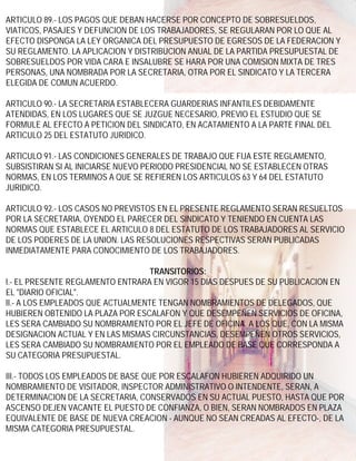 ARTICULO 89.- LOS PAGOS QUE DEBAN HACERSE POR CONCEPTO DE SOBRESUELDOS,
VIATICOS, PASAJES Y DEFUNCION DE LOS TRABAJADORES, SE REGULARAN POR LO QUE AL
EFECTO DISPONGA LA LEY ORGANICA DEL PRESUPUESTO DE EGRESOS DE LA FEDERACION Y
SU REGLAMENTO. LA APLICACION Y DISTRIBUCION ANUAL DE LA PARTIDA PRESUPUESTAL DE
SOBRESUELDOS POR VIDA CARA E INSALUBRE SE HARA POR UNA COMISION MIXTA DE TRES
PERSONAS, UNA NOMBRADA POR LA SECRETARIA, OTRA POR EL SINDICATO Y LA TERCERA
ELEGIDA DE COMUN ACUERDO.

ARTICULO 90.- LA SECRETARIA ESTABLECERA GUARDERIAS INFANTILES DEBIDAMENTE
ATENDIDAS, EN LOS LUGARES QUE SE JUZGUE NECESARIO, PREVIO EL ESTUDIO QUE SE
FORMULE AL EFECTO A PETICION DEL SINDICATO, EN ACATAMIENTO A LA PARTE FINAL DEL
ARTICULO 25 DEL ESTATUTO JURIDICO.

ARTICULO 91.- LAS CONDICIONES GENERALES DE TRABAJO QUE FIJA ESTE REGLAMENTO,
SUBSISTIRAN SI AL INICIARSE NUEVO PERIODO PRESIDENCIAL NO SE ESTABLECEN OTRAS
NORMAS, EN LOS TERMINOS A QUE SE REFIEREN LOS ARTICULOS 63 Y 64 DEL ESTATUTO
JURIDICO.

ARTICULO 92.- LOS CASOS NO PREVISTOS EN EL PRESENTE REGLAMENTO SERAN RESUELTOS
POR LA SECRETARIA, OYENDO EL PARECER DEL SINDICATO Y TENIENDO EN CUENTA LAS
NORMAS QUE ESTABLECE EL ARTICULO 8 DEL ESTATUTO DE LOS TRABAJADORES AL SERVICIO
DE LOS PODERES DE LA UNION. LAS RESOLUCIONES RESPECTIVAS SERAN PUBLICADAS
INMEDIATAMENTE PARA CONOCIMIENTO DE LOS TRABAJADORES.

                                   TRANSITORIOS:
I.- EL PRESENTE REGLAMENTO ENTRARA EN VIGOR 15 DIAS DESPUES DE SU PUBLICACION EN
EL "DIARIO OFICIAL".
II.- A LOS EMPLEADOS QUE ACTUALMENTE TENGAN NOMBRAMIENTOS DE DELEGADOS, QUE
HUBIEREN OBTENIDO LA PLAZA POR ESCALAFON Y QUE DESEMPEÑEN SERVICIOS DE OFICINA,
LES SERA CAMBIADO SU NOMBRAMIENTO POR EL JEFE DE OFICINA. A LOS QUE, CON LA MISMA
DESIGNACION ACTUAL Y EN LAS MISMAS CIRCUNSTANCIAS, DESEMPEÑEN OTROS SERVICIOS,
LES SERA CAMBIADO SU NOMBRAMIENTO POR EL EMPLEADO DE BASE QUE CORRESPONDA A
SU CATEGORIA PRESUPUESTAL.

III.- TODOS LOS EMPLEADOS DE BASE QUE POR ESCALAFON HUBIEREN ADQUIRIDO UN
NOMBRAMIENTO DE VISITADOR, INSPECTOR ADMINISTRATIVO O INTENDENTE, SERAN, A
DETERMINACION DE LA SECRETARIA, CONSERVADOS EN SU ACTUAL PUESTO, HASTA QUE POR
ASCENSO DEJEN VACANTE EL PUESTO DE CONFIANZA, O BIEN, SERAN NOMBRADOS EN PLAZA
EQUIVALENTE DE BASE DE NUEVA CREACION - AUNQUE NO SEAN CREADAS AL EFECTO-, DE LA
MISMA CATEGORIA PRESUPUESTAL.
 