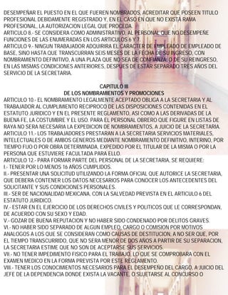 DESEMPEÑAR EL PUESTO EN EL QUE FUEREN NOMBRADOS, ACREDITAR QUE POSEEN TITULO
PROFESIONAL DEBIDAMENTE REGISTRADO Y, EN EL CASO EN QUE NO EXISTA RAMA
PROFESIONAL, LA AUTORIZACION LEGAL QUE PROCEDA.
ARTICULO 8.- SE CONSIDERA COMO ADMINISTRATIVO, AL PERSONAL QUE NO DESEMPEÑE
FUNCIONES DE LAS ENUMERADAS EN LOS ARTICULOS 6 Y 7.
ARTICULO 9.- NINGUN TRABAJADOR ADQUIRIRA EL CARACTER DE EMPLEADO DE EMPLEADO DE
BASE, SINO HASTA QUE TRANSCURRAN SEIS MESES DE LA FECHA DE SU INGRESO, CON
NOMBRAMIENTO DEFINITIVO, A UNA PLAZA QUE NO SEA DE CONFIANZA; O DE SU REINGRESO,
EN LAS MISMAS CONDICIONES ANTERIORES, DESPUES DE ESTAR SEPARADO TRES AÑOS DEL
SERVICIO DE LA SECRETARIA.

                                      CAPITULO III
                         DE LOS NOMBRAMIENTOS Y PROMOCIONES
ARTICULO 10.- EL NOMBRAMIENTO LEGALMENTE ACEPTADO OBLIGA A LA SECRETARIA Y AL
TRABAJADOR AL CUMPLIMIENTO RECIPROCO DE LAS DISPOSICIONES CONTENIDAS EN EL
ESTATUTO JURIDICO Y EN EL PRESENTE REGLAMENTO, ASI COMO A LAS DERIVADAS DE LA
BUENA FE, LA COSTUMBRE Y EL USO. PARA EL PERSONAL OBRERO QUE FIGURE EN LISTAS DE
RAYA NO SERA NECESARIA LA EXPEDICION DE NOMBRAMIENTOS, A JUICIO DE LA SECRETARIA.
ARTICULO 11.- LOS TRABAJADORES PRESTARAN A LA SECRETARIA SERVICIOS MATERIALES,
INTELECTUALES O DE AMBOS GENEROS MEDIANTE NOMBRAMIENTO DEFINITIVO, INTERINO, POR
TIEMPO FIJO O POR OBRA DETERMINADA, EXPEDIDO POR EL TITULAR DE LA MISMA O POR LA
PERSONA QUE ESTUVIERE FACULTADA PARA ELLO.
ARTICULO 12.- PARA FORMAR PARTE DEL PERSONAL DE LA SECRETARIA, SE REQUIERE:
I.- TENER POR LO MENOS 16 AÑOS CUMPLIDOS.
II.- PRESENTAR UNA SOLICITUD UTILIZANDO LA FORMA OFICIAL QUE AUTORICE LA SECRETARIA,
QUE DEBERA CONTENER LOS DATOS NECESARIOS PARA CONOCER LOS ANTECEDENTES DEL
SOLICITANTE Y SUS CONDICIONES PERSONALES.
III.- SER DE NACIONALIDAD MEXICANA, CON LA SALVEDAD PREVISTA EN EL ARTICULO 6 DEL
ESTATUTO JURIDICO.
IV.- ESTAR EN EL EJERCICIO DE LOS DERECHOS CIVILES Y POLITICOS QUE LE CORRESPONDAN,
DE ACUERDO CON SU SEXO Y EDAD.
V.- GOZAR DE BUENA REPUTACION Y NO HABER SIDO CONDENADO POR DELITOS GRAVES.
VI.- NO HABER SIDO SEPARADO DE ALGUN EMPLEO, CARGO O COMISION POR MOTIVOS
ANALOGOS A LOS QUE SE CONSIDERAN COMO CAUSAS DE DESTITUCION, A NO SER QUE, POR
EL TIEMPO TRANSCURRIDO, QUE NO SERA MENOR DE DOS AÑOS A PARTIR DE SU SEPARACION,
LA SECRETARIA ESTIME QUE NO SON DE ACEPTARSE SUS SERVICIOS.
VII.- NO TENER IMPEDIMENTO FISICO PARA EL TRABAJO, LO QUE SE COMPROBARA CON EL
EXAMEN MEDICO EN LA FORMA PREVISTA POR ESTE REGLAMENTO.
VIII.- TENER LOS CONOCIMIENTOS NECESARIOS PARA EL DESEMPEÑO DEL CARGO, A JUICIO DEL
JEFE DE LA DEPENDENCIA DONDE EXISTA LA VACANTE, O SUJETARSE AL CONCURSO O
 