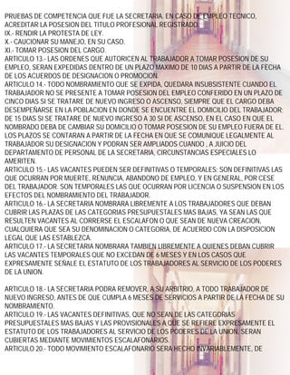 PRUEBAS DE COMPETENCIA QUE FIJE LA SECRETARIA. EN CASO DE EMPLEO TECNICO,
ACREDITAR LA POSESION DEL TITULO PROFESIONAL REGISTRADO.
IX.- RENDIR LA PROTESTA DE LEY.
X.- CAUCIONAR SU MANEJO, EN SU CASO.
XI.- TOMAR POSESION DEL CARGO.
ARTICULO 13.- LAS ORDENES QUE AUTORICEN AL TRABAJADOR A TOMAR POSESION DE SU
EMPLEO, SERAN EXPEDIDAS DENTRO DE UN PLAZO MAXIMO DE 10 DIAS A PARTIR DE LA FECHA
DE LOS ACUERDOS DE DESIGNACION O PROMOCION.
ARTICULO 14.- TODO NOMBRAMIENTO QUE SE EXPIDA, QUEDARA INSUBSISTENTE CUANDO EL
TRABAJADOR NO SE PRESENTE A TOMAR POSESION DEL EMPLEO CONFERIDO EN UN PLAZO DE
CINCO DIAS SI SE TRATARE DE NUEVO INGRESO O ASCENSO, SIEMPRE QUE EL CARGO DEBA
DESEMPEÑARSE EN LA POBLACION EN DONDE SE ENCUENTRE EL DOMICILIO DEL TRABAJADOR;
DE 15 DIAS SI SE TRATARE DE NUEVO INGRESO A 30 SI DE ASCENSO, EN EL CASO EN QUE EL
NOMBRADO DEBA DE CAMBIAR SU DOMICILIO O TOMAR POSESION DE SU EMPLEO FUERA DE EL.
LOS PLAZOS SE CONTARAN A PARTIR DE LA FECHA EN QUE SE COMUNIQUE LEGALMENTE AL
TRABAJADOR SU DESIGNACION Y PODRAN SER AMPLIADOS CUANDO , A JUICIO DEL
DEPARTAMENTO DE PERSONAL DE LA SECRETARIA, CIRCUNSTANCIAS ESPECIALES LO
AMERITEN.
ARTICULO 15.- LAS VACANTES PUEDEN SER DEFINITIVAS O TEMPORALES: SON DEFINITIVAS LAS
QUE OCURRAN POR MUERTE, RENUNCIA, ABANDONO DE EMPLEO, Y EN GENERAL, POR CESE
DEL TRABAJADOR. SON TEMPORALES LAS QUE OCURRAN POR LICENCIA O SUSPENSION EN LOS
EFECTOS DEL NOMBRAMIENTO DEL TRABAJADOR.
ARTICULO 16.- LA SECRETARIA NOMBRARA LIBREMENTE A LOS TRABAJADORES QUE DEBAN
CUBRIR LAS PLAZAS DE LAS CATEGORIAS PRESUPUESTALES MAS BAJAS, YA SEAN LAS QUE
RESULTEN VACANTES AL CORRERSE EL ESCALAFON O QUE SEAN DE NUEVA CREACION,
CUALQUIERA QUE SEA SU DENOMINACION O CATEGORIA, DE ACUERDO CON LA DISPOSICION
LEGAL QUE LAS ESTABLEZCA.
ARTICULO 17.- LA SECRETARIA NOMBRARA TAMBIEN LIBREMENTE A QUIENES DEBAN CUBRIR
LAS VACANTES TEMPORALES QUE NO EXCEDAN DE 6 MESES Y EN LOS CASOS QUE
EXPRESAMENTE SEÑALE EL ESTATUTO DE LOS TRABAJADORES AL SERVICIO DE LOS PODERES
DE LA UNION.

ARTICULO 18.- LA SECRETARIA PODRA REMOVER, A SU ARBITRIO, A TODO TRABAJADOR DE
NUEVO INGRESO, ANTES DE QUE CUMPLA 6 MESES DE SERVICIOS A PARTIR DE LA FECHA DE SU
NOMBRAMIENTO.
ARTICULO 19.- LAS VACANTES DEFINITIVAS, QUE NO SEAN DE LAS CATEGORIAS
PRESUPUESTALES MAS BAJAS Y LAS PROVISIONALES A QUE SE REFIERE EXPRESAMENTE EL
ESTATUTO DE LOS TRABAJADORES AL SERVICIO DE LOS PODERES DE LA UNION, SERAN
CUBIERTAS MEDIANTE MOVIMIENTOS ESCALAFONARIOS.
ARTICULO 20.- TODO MOVIMIENTO ESCALAFONARIO SERA HECHO INVARIABLEMENTE, DE
 